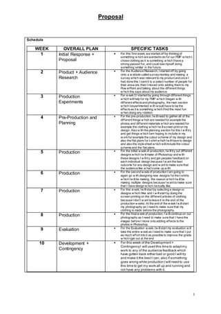 Proposal
3
Schedule
WEEK OVERALL PLAN SPECIFIC TASKS
1 Initial Response +
Proposal
 For this first week, we started off by thinking of
something w hich we wantedto do for our FMP w hich I
chose clothing as it is something w hich Ihave a
strong passion for, and could see myself doing
something similar in the future.
2 Product + Audience
Research
 For the Audience Research, I started off by going
onto a w ebsite called surveymonkey and making a
survey which was relevant to my product and once I
had done this I sent it to a select number of people for
their answ ers, then I moved onto adding them to my
Pow erPoint and talking about the different things
w hich this says about my audience.
3 Production
Experiments
 For w eek3 I started by going through different things
w hich willhelp for my FMP w hich Ibegan w ith
different effectsand photography, the main section
w hich Iexperimented w ith would have to be the
effectsas it is something w hich Ifind the most fun
w hen doing any rotation.
4 Pre-Production and
Planning
 For the pre-production, Iw illneed to gather all of the
different things w hich are needed for example the
photos and different materials w hich are needed for
example the clothing w hich Iw illscreen print on my
design. Also w ith the planning section for this I w illtry
and get things w hich Iam hoping to include in my
w orkfor example the colour scheme of my design and
also the flat plans for t-shirt w hich Iw illhave to design
and also the style sheet w hich willinclude the colour
scheme and the flat plans.
5 Production  For the initial w eekof production, Iw illtry out different
designs w hich Iw illmake of Photoshop and w ith
these designs I w illtry and get peoples feedbackon
each individual design because I w ant the best
outcome for any design and w ant to make sure that
the audience like w hat Icome up w ith.
6 Production  For the second w eekof production I am going to
again go w ith designing new designs forthe t-shirts
w hich Iw illbe making, the reason w hich Iw illbe
making multiple designs because I w ant to make sure
that I have design w hich Iactually like.
7 Production  For this w eek, Iw illstart by selecting a design or
designs w hich Ilike and I w illstart by doing the
screen printing on the different articles of clothing
because I don’t w ant to leave it to the end of the
production w eeks. At the end of the w eekI w illstart
my photography as I need to make sure that my
clothing is made before the photography.
8 Production  For the finalw eekof production, I w illcontinue on our
photography as I need to make sure that I have the
images before I move onto adding effects to the
photos in Photoshop.
9 Evaluation  For the Evaluation w eek, Iw illstart my evaluation w ill
take the entire w eekas I need to make sure that I put
as much effort into it as possible to improve the grade
w hich Iget out at the end
10 Development +
Contingency
 For this week of the Development+
ContingencyI will used this time to adaptmy
work to any of the audience feedback which
have gotten back either bad or good I will try
and make it the bestI can, also if something
goes wrong while production Iwill need to use
this time to get my work all up and running and
not have any problems with it.
 