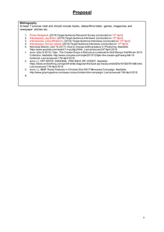 Proposal
4
Bibliography
At least 7 sources total and should include books, videos/films/video games, magazines and
newspaper articles etc.
1. Fintan Sedgwick.(2018) Target Audience Research Survey (conducted on 13th
April)
2. Interviewees, Jay Birkin. (2018) Target Audience Interviews (conducted on 13th
April)
3. Interviewees,Libby Whitehorn.(2018) Target Audience Interviews (conducted on 13th
April)
4. Interviewees,Simran Jabbal.(2018) Target Audience Interviews (conducted on 13th
April)
5. Nemanja Sekulic.(Jan 19,2017). How to change clothing texture in Photoshop.Available:
https:/www.youtube.com/watch? v=ycJiApJ3tVw. Lastaccessed 24th
April 2018.
1. anon.(Dec 8 2015). Tyler, The Creator Drops a Ridiculous Lookbook for Golf Wang's Fall/Winter 2015
Collection. Available: http://www.complex.com/style/2015/12/tyler-the-creator-golf-wang-fall-15-
lookbook.Lastaccessed 17th April 2018.
2. anon.(.). OFF-WHITE DIAGONAL FIRE BACK ZIP HOODY. Available:
https://www.endclothing.com/gb/off-white-diagonal-fire-back-zip-hoody-ombb025s181920781088.html.
Lastaccessed 17th April 2018.
3. anon.(.). A$AP Rocky Features in Christian Dior SS17 Menswear Campaign. Available:
http://www.gripmagazine.com/asap-rocky-christian-dior-campaign/.Lastaccessed 13th April 2018.
4.
 