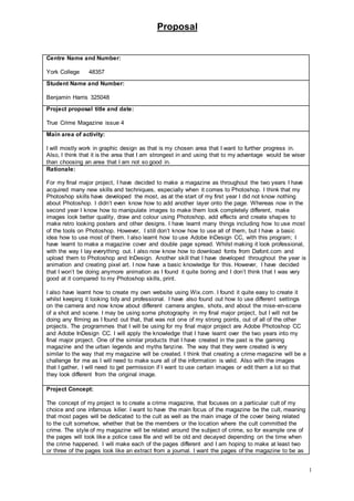 Proposal
1
Centre Name and Number:
York College 48357
Student Name and Number:
Benjamin Harris 325048
Project proposal title and date:
True Crime Magazine issue 4
Main area of activity:
I will mostly work in graphic design as that is my chosen area that I want to further progress in.
Also, I think that it is the area that I am strongest in and using that to my advantage would be wiser
than choosing an area that I am not so good in.
Rationale:
For my final major project, I have decided to make a magazine as throughout the two years I have
acquired many new skills and techniques, especially when it comes to Photoshop. I think that my
Photoshop skills have developed the most, as at the start of my first year I did not know nothing
about Photoshop. I didn’t even know how to add another layer onto the page. Whereas now in the
second year I know how to manipulate images to make them look completely different, make
images look better quality, draw and colour using Photoshop, add effects and create shapes to
make retro looking posters and other designs. I have learnt many things including how to use most
of the tools on Photoshop. However, I still don’t know how to use all of them, but I have a basic
idea how to use most of them. I also learnt how to use Adobe InDesign CC, with this program; I
have learnt to make a magazine cover and double page spread. Whilst making it look professional,
with the way I lay everything out. I also now know how to download fonts from Dafont.com and
upload them to Photoshop and InDesign. Another skill that I have developed throughout the year is
animation and creating pixel art. I now have a basic knowledge for this. However, I have decided
that I won’t be doing anymore animation as I found it quite boring and I don’t think that I was very
good at it compared to my Photoshop skills, print.
I also have learnt how to create my own website using Wix.com. I found it quite easy to create it
whilst keeping it looking tidy and professional. I have also found out how to use different settings
on the camera and now know about different camera angles, shots, and about the mise-en-scene
of a shot and scene. I may be using some photography in my final major project, but I will not be
doing any filming as I found out that, that was not one of my strong points, out of all of the other
projects. The programmes that I will be using for my final major project are Adobe Photoshop CC
and Adobe InDesign CC. I will apply the knowledge that I have learnt over the two years into my
final major project. One of the similar products that I have created in the past is the gaming
magazine and the urban legends and myths fanzine. The way that they were created is very
similar to the way that my magazine will be created. I think that creating a crime magazine will be a
challenge for me as I will need to make sure all of the information is valid. Also with the images
that I gather, I will need to get permission if I want to use certain images or edit them a lot so that
they look different from the original image.
Project Concept:
The concept of my project is to create a crime magazine, that focuses on a particular cult of my
choice and one infamous killer. I want to have the main focus of the magazine be the cult, meaning
that most pages will be dedicated to the cult as well as the main image of the cover being related
to the cult somehow, whether that be the members or the location where the cult committed the
crime. The style of my magazine will be related around the subject of crime, so for example one of
the pages will look like a police case file and will be old and decayed depending on the time when
the crime happened. I will make each of the pages different and I am hoping to make at least two
or three of the pages look like an extract from a journal. I want the pages of the magazine to be as
 