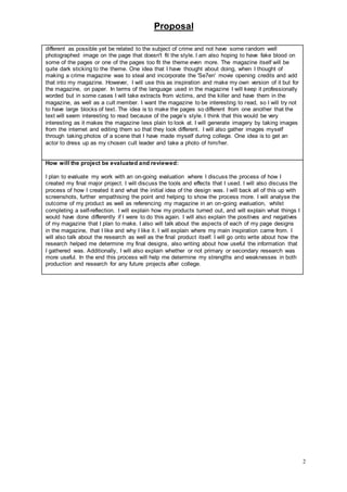 Proposal
2
different as possible yet be related to the subject of crime and not have some random well
photographed image on the page that doesn't fit the style. I am also hoping to have fake blood on
some of the pages or one of the pages too fit the theme even more. The magazine itself will be
quite dark sticking to the theme. One idea that I have thought about doing, when I thought of
making a crime magazine was to steal and incorporate the 'Se7en' movie opening credits and add
that into my magazine. However, I will use this as inspiration and make my own version of it but for
the magazine, on paper. In terms of the language used in the magazine I will keep it professionally
worded but in some cases I will take extracts from victims, and the killer and have them in the
magazine, as well as a cult member. I want the magazine to be interesting to read, so I will try not
to have large blocks of text. The idea is to make the pages so different from one another that the
text will seem interesting to read because of the page’s style. I think that this would be very
interesting as it makes the magazine less plain to look at. I will generate imagery by taking images
from the internet and editing them so that they look different. I will also gather images myself
through taking photos of a scene that I have made myself during college. One idea is to get an
actor to dress up as my chosen cult leader and take a photo of him/her.
How will the project be evaluated and reviewed:
I plan to evaluate my work with an on-going evaluation where I discuss the process of how I
created my final major project. I will discuss the tools and effects that I used. I will also discuss the
process of how I created it and what the initial idea of the design was. I will back all of this up with
screenshots, further empathising the point and helping to show the process more. I will analyse the
outcome of my product as well as referencing my magazine in an on-going evaluation, whilst
completing a self-reflection. I will explain how my products turned out, and will explain what things I
would have done differently if I were to do this again. I will also explain the positives and negatives
of my magazine that I plan to make. I also will talk about the aspects of each of my page designs
in the magazine, that I like and why I like it. I will explain where my main inspiration came from. I
will also talk about the research as well as the final product itself. I will go onto write about how the
research helped me determine my final designs, also writing about how useful the information that
I gathered was. Additionally, I will also explain whether or not primary or secondary research was
more useful. In the end this process will help me determine my strengths and weaknesses in both
production and research for any future projects after college.
 