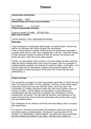 Proposal
1
Centre Name and Number:
York College 48357
Student Name and Unique Learner Number:
Sam Williams 5319609948
Project proposal title and date:
Living in a country of conflict 20th May 2022
Main area of activity:
I will be working in video, specifically documentary
Rationale:
I have developed my interviewing skills through my factual project, I will use this
skill for my interviews that I will be doing for the documentary.
I have a strong interest in peoples real life stories and experiences especially in
countries where there is much more instability than in the UK. I chose the medium
of video because I wanted to audience to hear the stories in the persons own
words and voice. I think this can be quite powerful.
Through my past projects I have worked on my video editing and audio recording
skills and hope to develop them more during this project. One of my strengths in
creating interview questions and opening an avenue for further conversation. I can
use this skill to link my interviewees answers and provide the listener with a
clearer picture of what was going on at the time in the country that they were
working/living in.
Project Concept:
The concept for my project is a 2-part documentary about what it is like to live and
work in a country of conflict. For one contributor I will focus on the civilian aspect
where they chose to live and work with their family, and for the other I will
concentrate on a military assignment where they were sent to perform a job in a
country of conflict. I will be meeting my interviewees in person filming and
recording them with their permission. In-between the conversations I will be
inserting their own photos. This will make the interview more interesting for the
viewer and give them a look at what the interviewees life was like in the country
they are speaking about.
The contributors for the interview are friends that were willing to talk to me about
their experiences.
For research I will need to look at other documentaries about wars over the past
and photos taken by photojournalists. My research is going to look at Chris
Hondros, Tim Hetherington, Jehane Noujaim, and others who have documented
the life of civilians and soldiers in war zones. I will also view a number of
 