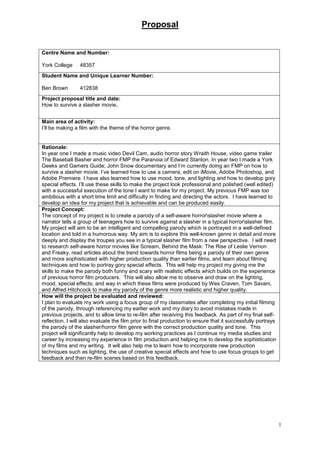 Proposal
1
Centre Name and Number:
York College 48357
Student Name and Unique Learner Number:
Ben Brown 412838
Project proposal title and date:
How to survive a slasher movie.
Main area of activity:
I’ll be making a film with the theme of the horror genre.
Rationale:
In year one I made a music video Devil Cam, audio horror story Wraith House, video game trailer
The Baseball Basher and horror FMP the Paranoia of Edward Stanton. In year two I made a York
Geeks and Gamers Guide; John Snow documentary and I’m currently doing an FMP on how to
survive a slasher movie. I’ve learned how to use a camera, edit on iMovie, Adobe Photoshop, and
Adobe Premiere. I have also learned how to use mood, tone, and lighting and how to develop gory
special effects. I’ll use these skills to make the project look professional and polished (well edited)
with a successful execution of the tone I want to make for my project. My previous FMP was too
ambitious with a short time limit and difficulty in finding and directing the actors. I have learned to
develop an idea for my project that is achievable and can be produced easily.
Project Concept:
The concept of my project is to create a parody of a self-aware horrorslasher movie where a
narrator tells a group of teenagers how to survive against a slasher in a typical horrorslasher film.
My project will aim to be an intelligent and compelling parody which is portrayed in a well-defined
location and told in a humorous way. My aim is to explore this well-known genre in detail and more
deeply and display the troupes you see in a typical slasher film from a new perspective. I will need
to research self-aware horror movies like Scream, Behind the Mask: The Rise of Leslie Vernon
and Freaky, read articles about the trend towards horror films being a parody of their own genre
and more sophisticated with higher production quality than earlier films, and learn about filming
techniques and how to portray gory special effects. This will help my project my giving me the
skills to make the parody both funny and scary with realistic effects which builds on the experience
of previous horror film producers. This will also allow me to observe and draw on the lighting,
mood, special effects, and way in which these films were produced by Wes Craven, Tom Savani,
and Alfred Hitchcock to make my parody of the genre more realistic and higher quality.
How will the project be evaluated and reviewed:
I plan to evaluate my work using a focus group of my classmates after completing my initial filming
of the parody, through referencing my earlier work and my diary to avoid mistakes made in
previous projects, and to allow time to re-film after receiving this feedback. As part of my final self-
reflection, I will also evaluate the film prior to final production to ensure that it successfully portrays
the parody of the slasher/horror film genre with the correct production quality and tone. This
project will significantly help to develop my working practices as I continue my media studies and
career by increasing my experience in film production and helping me to develop the sophistication
of my films and my writing. It will also help me to learn how to incorporate new production
techniques such as lighting, the use of creative special effects and how to use focus groups to get
feedback and then re-film scenes based on this feedback.
 