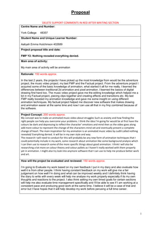 Proposal
1
DELETE SUPPORT COMMENTS IN RED AFTER WRITING SECTION
Centre Name and Number:
York College 48357
Student Name and Unique Learner Number:
Aaliyah Emma Hutchinson 402689
Project proposal title and date:
FMP Y2: Nothing revealed everything denied.
Main area of activity:
My main area of activity will be animation
Rationale: 150 words approx.
In the last 2 years, the projects I have picked up the most knowledge from would be the adventure
project, the music video project, my last FMP and the Factual project. From the adventure project I
acquired some of the basic knowledge of animation, what started it all for me really. I learned the
differences between traditional 2d animation and pixel animation. I learned the basics of digital
drawing first hand too. The music video project gave me the editing knowledge which helped me a
lot in my Factual project, piecing clips together and creating effects and transitions etc. My last
FMP really boosted my animation knowledge and gave me some insight on using different
animation techniques. My factual project helped me discover new software that makes drawing
and animation easier at the same time and now I can use all that in my fmp combined because of
the software.
Project Concept: 200 words approx.
My concept was to make an animated music video about struggles Such as anxiety and how finding the
right people can help you overcome your problems. I think the idea I’m going for would be at first have the
colours be dark and depressing to reflect the character’ emotions and mind then as the video goes along
add more colour to represent the change of the characters mind set and eventually present a complete
change of heart. The main inspiration for my animation is an animated music video by cudlil called nothing
revealed/ Everything denied. It will be in my own style and way.
The research I will need to conduct for this will probably be any new form of animation techniques that I
could potentially include in my work, some research about animation like some background analysis which
I can then use to research some of the more specific things about good animation. I think I will also be
researching a lot more on colour theory and colour pallets as I haven’t really worked with them properly
yet in animation. I might also try look into anymore software that I can use to help me produce better work
and art.
How will the project be evaluated and reviewed: 150 words approx.
I’m going to Evaluate my work based on my own feedback I put in my diary and also evaluate how
well it is from other people. I think having constant feedback on my work will give me a fair
judgement on how well I’m doing and what can be improved weekly and I definitely think having
the diary to write with every week will help me analyse my work properly especially if its my own
thoughts and reactions to the project. I also think setting my own timed goals for certain sections
will help me also evaluate time management specifically and I’ll be able to see if I am working at a
consistent pace and producing good work at the same time. I believe it will be a case of trial and
error but I have hopes that it will help develop my work before perusing a full time career.
 