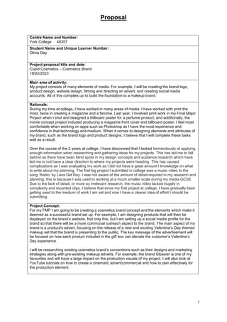 Proposal
1
Centre Name and Number:
York College 48357
Student Name and Unique Learner Number:
Olivia Day
Project proposal title and date:
Cupid Cosmetics – Cosmetics Brand
18/02/2023
Main area of activity:
My project consists of many elements of media. For example, I will be creating the brand logo,
product design, website design, filming and directing an advert, and creating social media
accounts. All of this compiles up to build the foundation to a makeup brand.
Rationale:
During my time at college, I have worked in many areas of media. I have worked with print the
most, twice in creating a magazine and a fanzine. Last year, I involved print work in my Final Major
Project when I shot and designed a billboard poster for a perfume product, and additionally, the
movie concept project included producing a magazine front cover and billboard poster. I feel most
comfortable when working on apps such as Photoshop as I have the most experience and
confidence in that technology and medium. When it comes to designing elements and attributes of
my brand, such as the brand logo and product designs, I believe that I will complete these tasks
well as a result.
Over the course of the 2 years at college, I have discovered that I lacked tremendously at applying
enough information when researching and gathering ideas for my projects. This has led me to fall
behind as there have been blind spots in my design concepts and audience research which have
led me to not have a clear direction to where my projects were heading. This has caused
complications as I was evaluating my work as I did not have a great amount I knowledge on what
to write about my planning. The first big project I submitted in college was a music video to the
song ‘Radio’ by Lana Del Rey. I was not aware of the amount of detail required in my research and
planning; this is because I was used to working at a much smaller scale during my media GCSE.
Due to the lack of detail, or more so irrelevant research, the music video lacked hugely in
complexity and recorded clips. I believe that since my first project at college, I have gradually been
getting used to the medium of work I am set and now I have a clearer idea of effort I should be
submitting.
Project Concept:
For my FMP I am going to be creating a cosmetics brand concept and the elements which make it
deemed as a successful brand set up. For example, I am designing products that will then be
displayed on the brand’s website. Not only this, but I am setting up a social media profile for the
brand so that there will be a more communal outreach aspect to the brand. The main aspect of my
brand is a product/s advert, focusing on the release of a new and exciting Valentine’s Day themed
makeup set that the brand is presenting to the public. The key message of the advertisement will
be focused on how each product included in the gift box can elevate the customer’s Valentine’s
Day experience.
I will be researching existing cosmetics brand’s conventions such as their designs and marketing
strategies along with pre-existing makeup adverts. For example, the brand Glossier is one of my
favourites and will have a large impact on the production visuals of my project. I will also look at
YouTube tutorials on how to create a cinematic advert/commercial and how to plan effectively for
the production element.
 