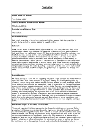 Proposal
1
Centre Name and Number:
York College, 48357
Student Name and Unique Learner Number:
Millie Smith, 394155
Project proposal title and date:
The Interlude
Main area of activity:
I will mostly be working in film as I am creating a short film, however I will also be working in
graphic design as I will be creating a poster to support my film.
Rationale:
I have made a variety of products which have furthered my skills throughout my 2 years in the
creative media course. In my year one FMP I was able to develop my colour grading skills and
took what I learnt into my following projects. My documentary project allowed for me to learn how
to effectively use a camera, another skill which has benefit me for my projects to come as the
quality is much better (and allows for more control over my shots). I can carry across these
practiced skills into this project to make for a more effective final product. Colour grading, for
example, can really help connote the tone of the scene, and for my project concept this will really
assist me in conveying what I aim for. In terms of my print work, I have developed my skills with
compositing and other significant techniques which can really influence my project and allow for an
intriguing accompanying film poster. Everything I have learnt up to this point can be implemented
into my project and have an effective impact, though I still hope to experiment and develop new
skills.
Project Concept:
My project concept is a short film and supporting film poster, I hope to explore the theme of liminal
space and take a more surreal approach to my project, evoking an unsettling feeling within my
audience. I can do this by using specific imagery to portray a dream like state, something familiar
to the audience in an unfamiliar and uneasy way. I hope to further delve into themes of loneliness,
dreams, and between spaces metaphorically and physically. There are many ways I can take this
idea in terms of plot, and I hope to explore several ideas before deciding on one. For the research
I would need to conduct, looking at how themes of liminal space have been explored in the past
can help me in better portraying it in my content. I could also look at renowned surrealist film
makers or artists that had frequently experimented with creating weird yet effective imagery to
better inform my production. For example, Tarkovsky could be an interesting filmmaker to research
as his films tend to take more of a surreal approach. Due to theme of liminal space being most
present in photography, I can conduct research in this area to see how I can adapt the techniques
to film.
How will the project be evaluated and reviewed:
Throughout my project I will keep a production log, frequently reflecting on my progress. During
production, I will display screenshots and describe my progress alongside detailing any issues I
run into and how I managed to resolve them. I will look at my work critically, so I know which areas
I need to improve upon. Having daily reflections during my production will allow for me to plan for
the next day and keep track of my progress. Conducting daily reflections is an effective way to
develop my work and can be carried on into further education and my career. After completing my
project, I will partake in a final self-reflection, this is to look at my project as a whole and discuss
the positives as well as the negatives. Knowing what went well and what could go better is
 