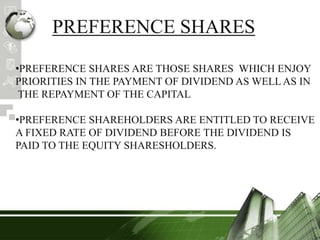PREFERENCE SHARES
•PREFERENCE SHARES ARE THOSE SHARES WHICH ENJOY
PRIORITIES IN THE PAYMENT OF DIVIDEND AS WELL AS IN
THE REPAYMENT OF THE CAPITAL
•PREFERENCE SHAREHOLDERS ARE ENTITLED TO RECEIVE
A FIXED RATE OF DIVIDEND BEFORE THE DIVIDEND IS
PAID TO THE EQUITY SHARESHOLDERS.
 