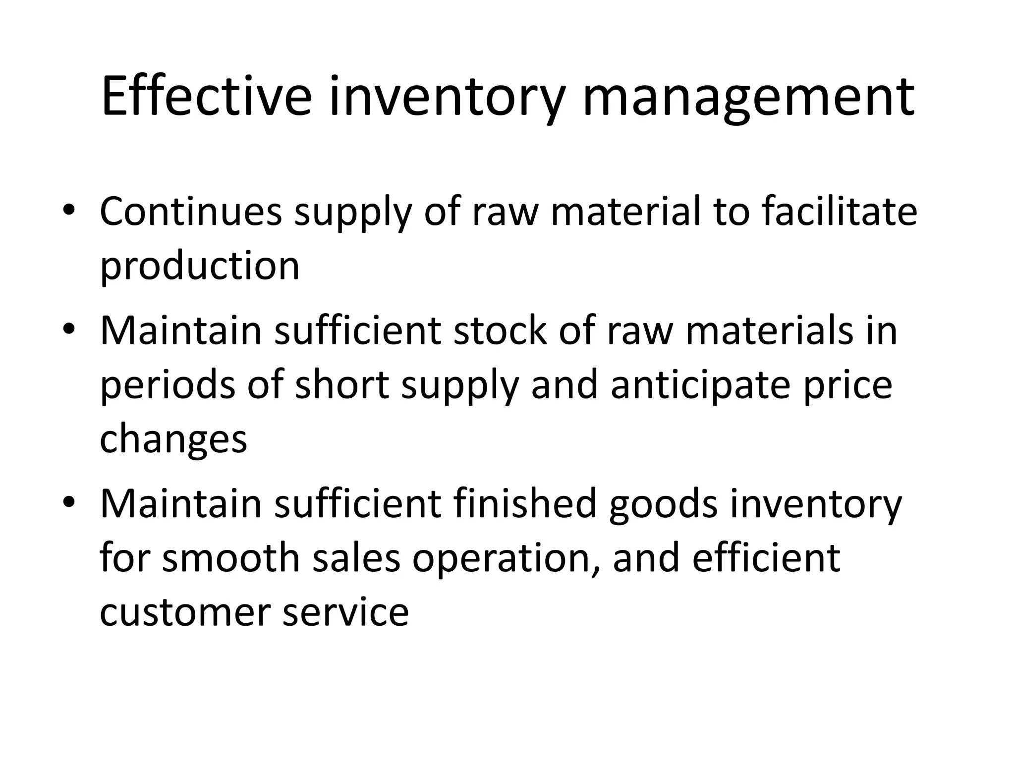 Effective inventory managementContinues supply of raw material to facilitate productionMaintain sufficient stock of raw materials in periods of short supply and anticipate price changesMaintain sufficient finished goods inventory for smooth sales operation, and efficient customer service