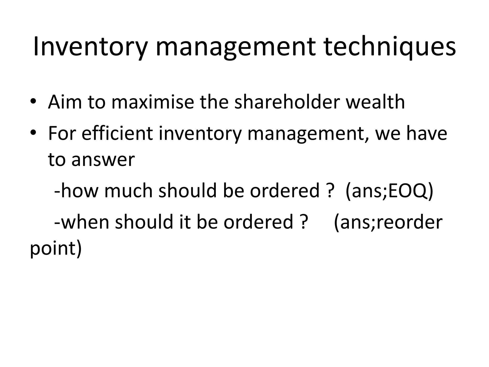 Inventory management techniquesAim to maximise the shareholder wealth For efficient inventory management, we have to answer    -how much should be ordered ?  (ans;EOQ)    -when should it be ordered ?     (ans;reorder point)