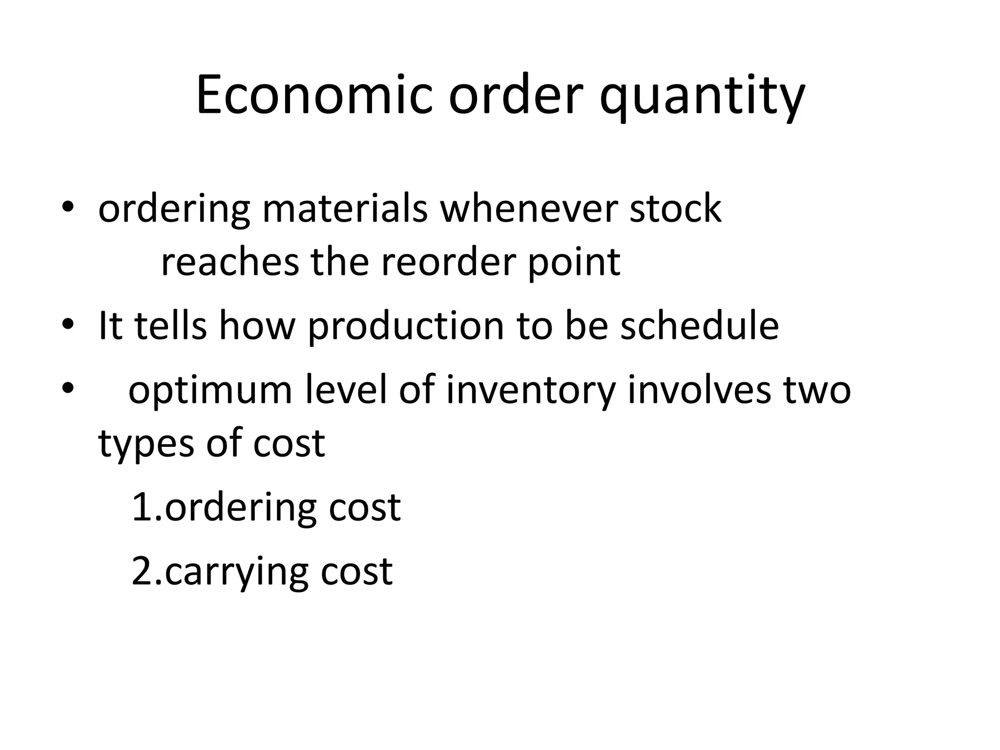 Economic order quantityordering materials whenever stock     	reaches the reorder pointIt tells how production to be schedule  optimum level of inventory involves two types of cost      1.ordering cost      2.carrying cost