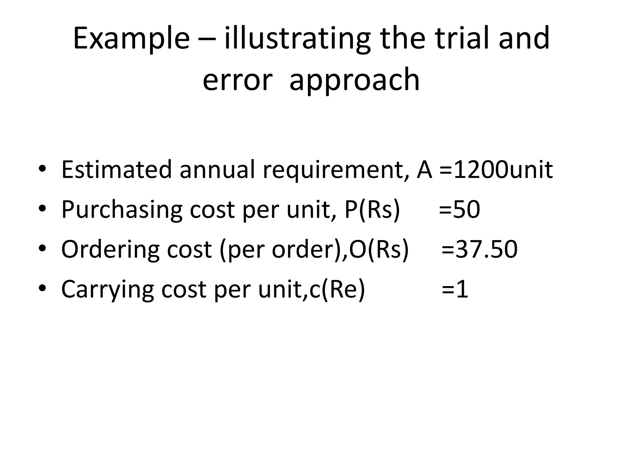 Example – illustrating the trial and error  approachEstimated annual requirement, A =1200unitPurchasing cost per unit, P(Rs)      =50Ordering cost (per order),O(Rs)     =37.50Carrying cost per unit,c(Re)            =1