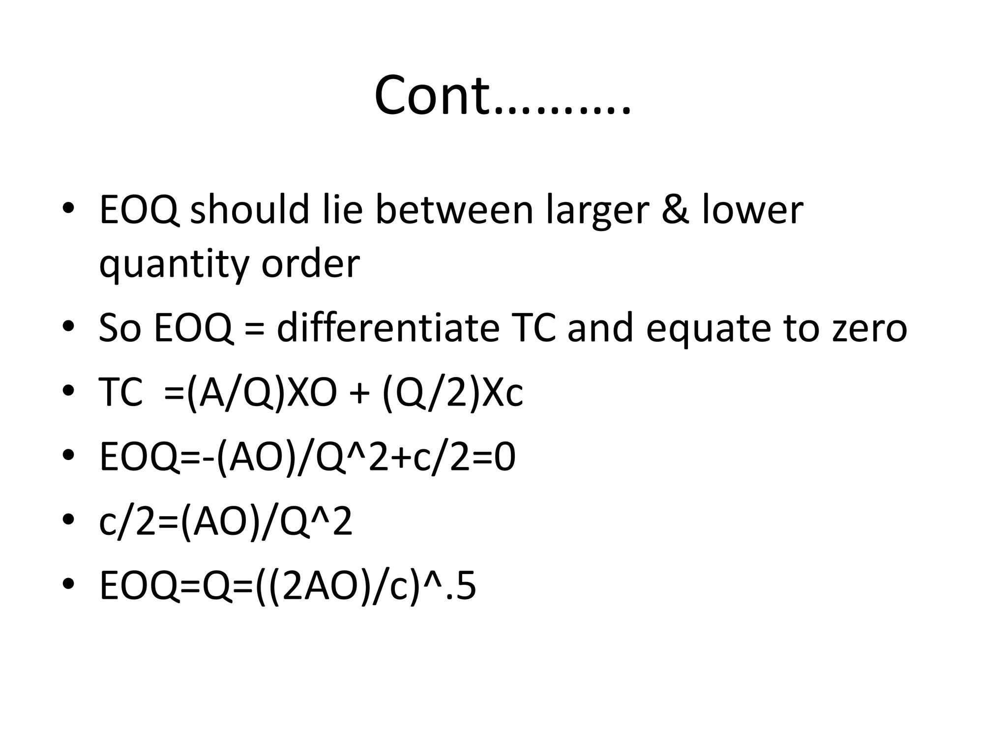 Cont……….EOQ should lie between larger & lower quantity orderSo EOQ = differentiate TC and equate to zeroTC  =(A/Q)XO + (Q/2)XcEOQ=-(AO)/Q^2+c/2=0c/2=(AO)/Q^2EOQ=Q=((2AO)/c)^.5