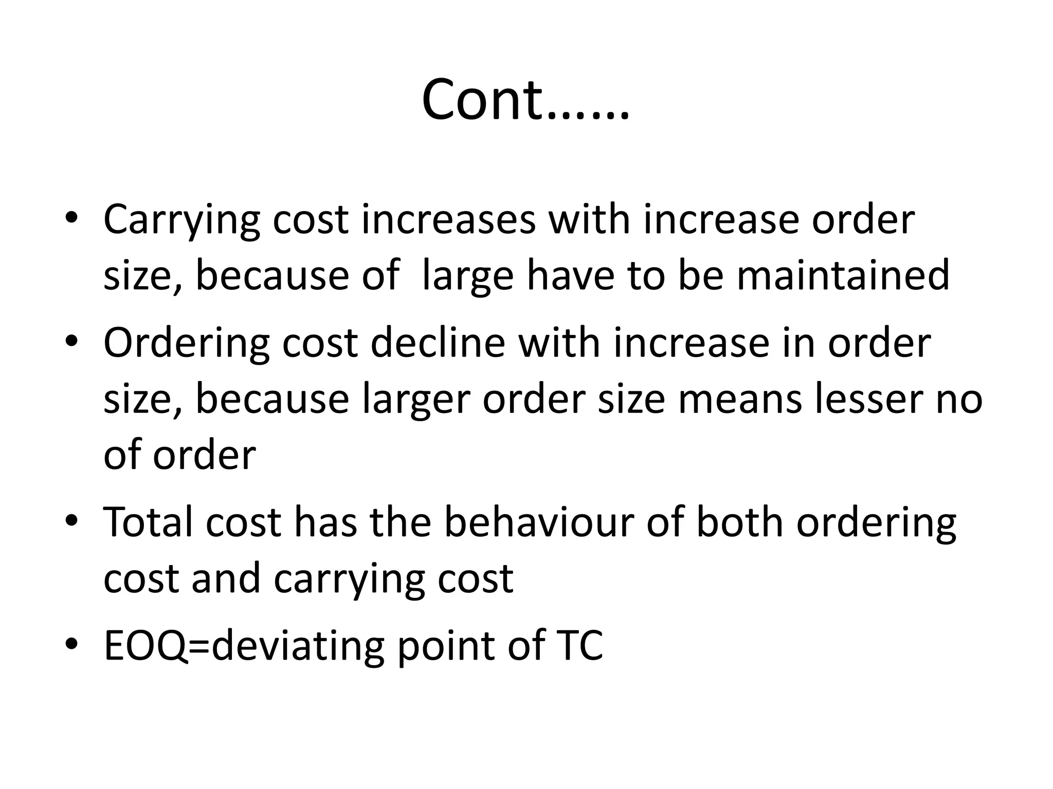 Cont……Carrying cost increases with increase order size, because of  large have to be maintainedOrdering cost decline with increase in order size, because larger order size means lesser no of orderTotal cost has the behaviour of both ordering cost and carrying costEOQ=deviating point of TC