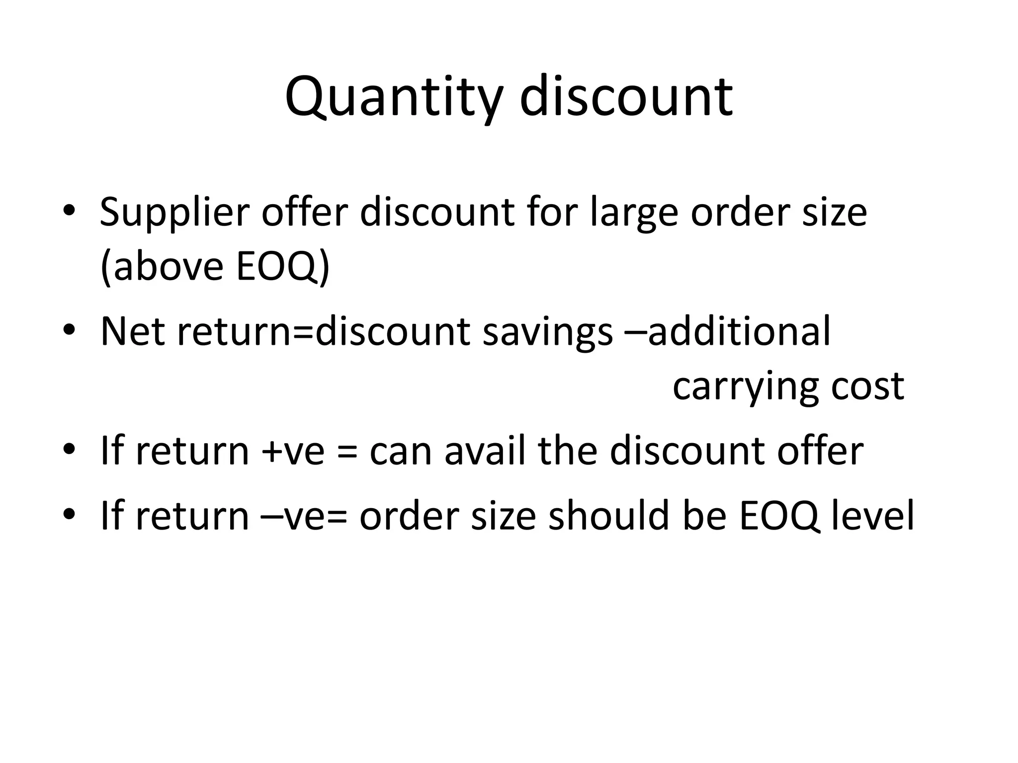 Quantity discountSupplier offer discount for large order size (above EOQ)Net return=discount savings –additional   							carrying costIf return +ve = can avail the discount offer If return –ve= order size should be EOQ level