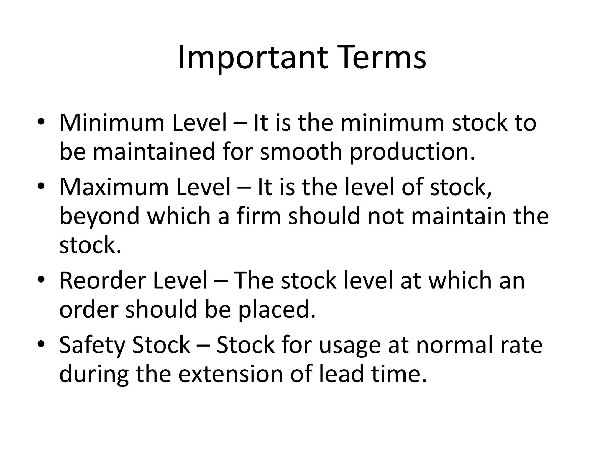 Important TermsMinimum Level – It is the minimum stock to be maintained for smooth production.Maximum Level – It is the level of stock, beyond which a firm should not maintain the stock.Reorder Level – The stock level at which an order should be placed.Safety Stock – Stock for usage at normal rate during the extension of lead time.