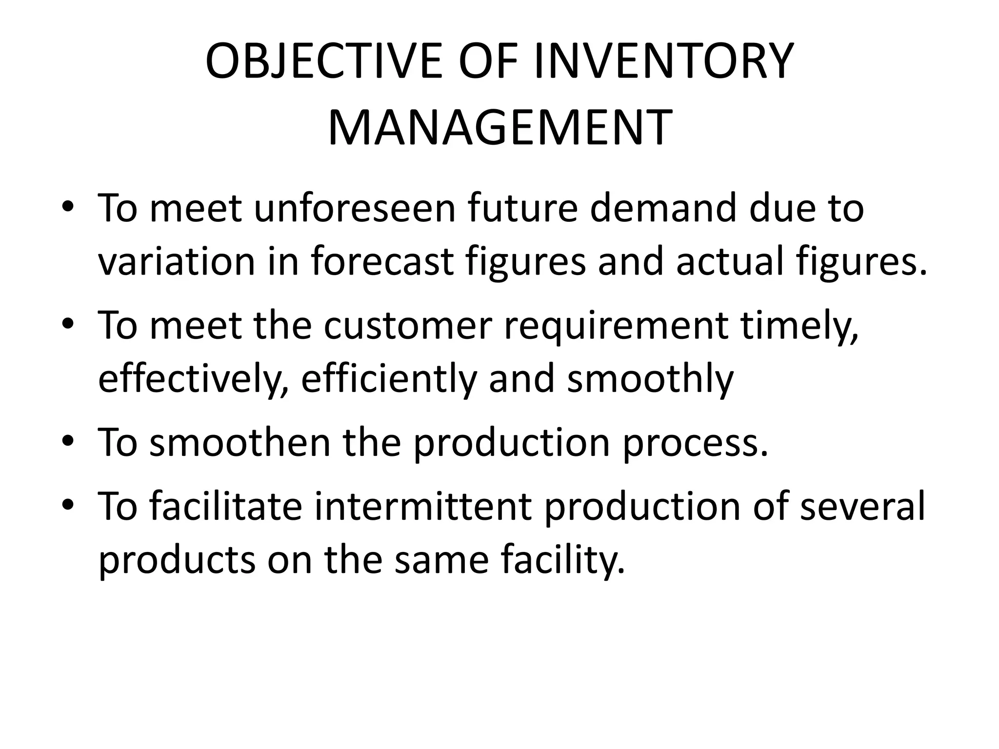 OBJECTIVE OF INVENTORY MANAGEMENTTo meet unforeseen future demand due to variation in forecast figures and actual figures.To meet the customer requirement timely, effectively, efficiently and smoothly To smoothen the production process.To facilitate intermittent production of several products on the same facility.