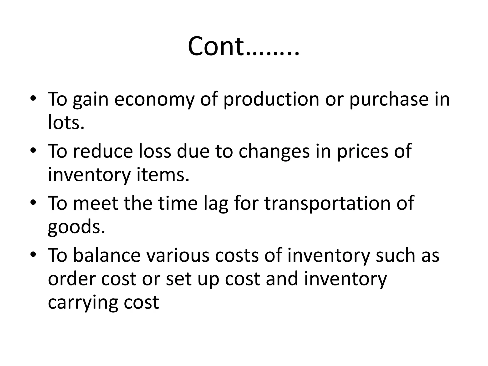 Cont……..To gain economy of production or purchase in lots.To reduce loss due to changes in prices of inventory items.To meet the time lag for transportation of goods.To balance various costs of inventory such as order cost or set up cost and inventory carrying cost