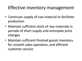 Effective inventory managementContinues supply of raw material to facilitate productionMaintain sufficient stock of raw materials in periods of short supply and anticipate price changesMaintain sufficient finished goods inventory for smooth sales operation, and efficient customer service