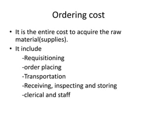 Ordering costIt is the entire cost to acquire the raw material(supplies).It include       -Requisitioning       -order placing       -Transportation       -Receiving, inspecting and storing       -clerical and staff