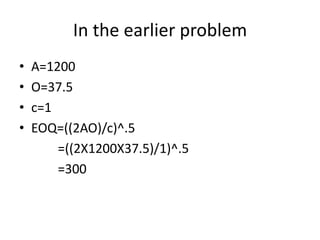 In the earlier problemA=1200O=37.5c=1EOQ=((2AO)/c)^.5            =((2X1200X37.5)/1)^.5           =300