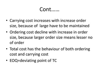 Cont……Carrying cost increases with increase order size, because of  large have to be maintainedOrdering cost decline with increase in order size, because larger order size means lesser no of orderTotal cost has the behaviour of both ordering cost and carrying costEOQ=deviating point of TC