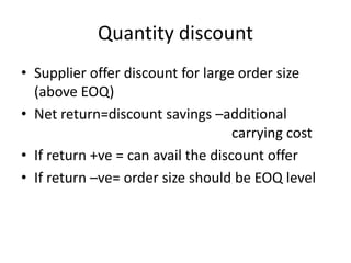Quantity discountSupplier offer discount for large order size (above EOQ)Net return=discount savings –additional   							carrying costIf return +ve = can avail the discount offer If return –ve= order size should be EOQ level