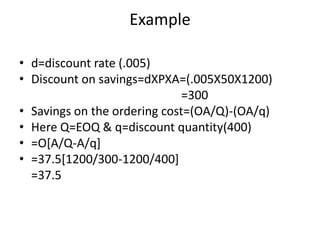 Exampled=discount rate (.005)Discount on savings=dXPXA=(.005X50X1200)                                                     =300Savings on the ordering cost=(OA/Q)-(OA/q)Here Q=EOQ & q=discount quantity(400)=O[A/Q-A/q]=37.5[1200/300-1200/400]   =37.5