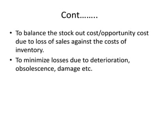 Cont……..To balance the stock out cost/opportunity cost due to loss of sales against the costs of inventory.To minimize losses due to deterioration, obsolescence, damage etc. 