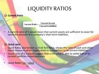 LIQUIDITY RATIOS
 Current Ratio
• A current ratio of 2 would mean that current assets are sufficient to cover for
twice the amount of a company's short term liabilities.
 Quick ratio
Quick Ratio, also known as Acid Test Ratio, shows the ratio of cash and other
liquid resources of an organization in comparison to its current liabilities. –
• Quick ratio of 0.5 would suggest that a company is able to settle half of its
current liabilities instantaneously.
• Quick Ratio= CA – stock
CL
 