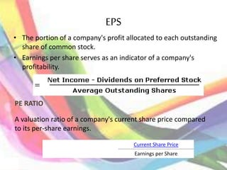 EPS
• The portion of a company's profit allocated to each outstanding
share of common stock.
• Earnings per share serves as an indicator of a company's
profitability.
PE RATIO
A valuation ratio of a company's current share price compared
to its per-share earnings.
Current Share Price
Earnings per Share
 