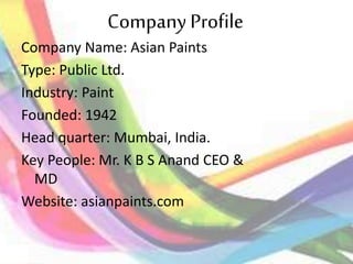 CompanyProfile
Company Name: Asian Paints
Type: Public Ltd.
Industry: Paint
Founded: 1942
Head quarter: Mumbai, India.
Key People: Mr. K B S Anand CEO &
MD
Website: asianpaints.com
 