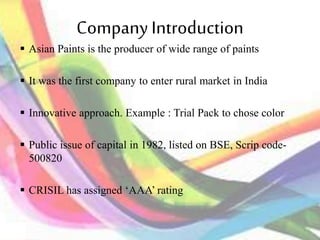 CompanyIntroduction
 Asian Paints is the producer of wide range of paints
 It was the first company to enter rural market in India
 Innovative approach. Example : Trial Pack to chose color
 Public issue of capital in 1982, listed on BSE, Scrip code-
500820
 CRISIL has assigned ‘AAA’ rating
 