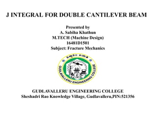 J INTEGRAL FOR DOUBLE CANTILEVER BEAM
Presented by
A. Sabiha Khathun
M.TECH (Machine Design)
16481D1501
Subject: Fracture Mechanics
GUDLAVALLERU ENGINEERING COLLEGE
Sheshadri Rao Knowledge Village, Gudlavalleru,PIN:521356
 