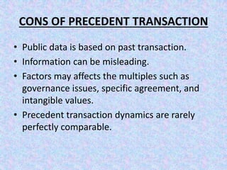 CONS OF PRECEDENT TRANSACTION
• Public data is based on past transaction.
• Information can be misleading.
• Factors may affects the multiples such as
governance issues, specific agreement, and
intangible values.
• Precedent transaction dynamics are rarely
perfectly comparable.
 