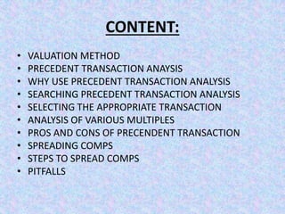 CONTENT:
• VALUATION METHOD
• PRECEDENT TRANSACTION ANAYSIS
• WHY USE PRECEDENT TRANSACTION ANALYSIS
• SEARCHING PRECEDENT TRANSACTION ANALYSIS
• SELECTING THE APPROPRIATE TRANSACTION
• ANALYSIS OF VARIOUS MULTIPLES
• PROS AND CONS OF PRECENDENT TRANSACTION
• SPREADING COMPS
• STEPS TO SPREAD COMPS
• PITFALLS
 