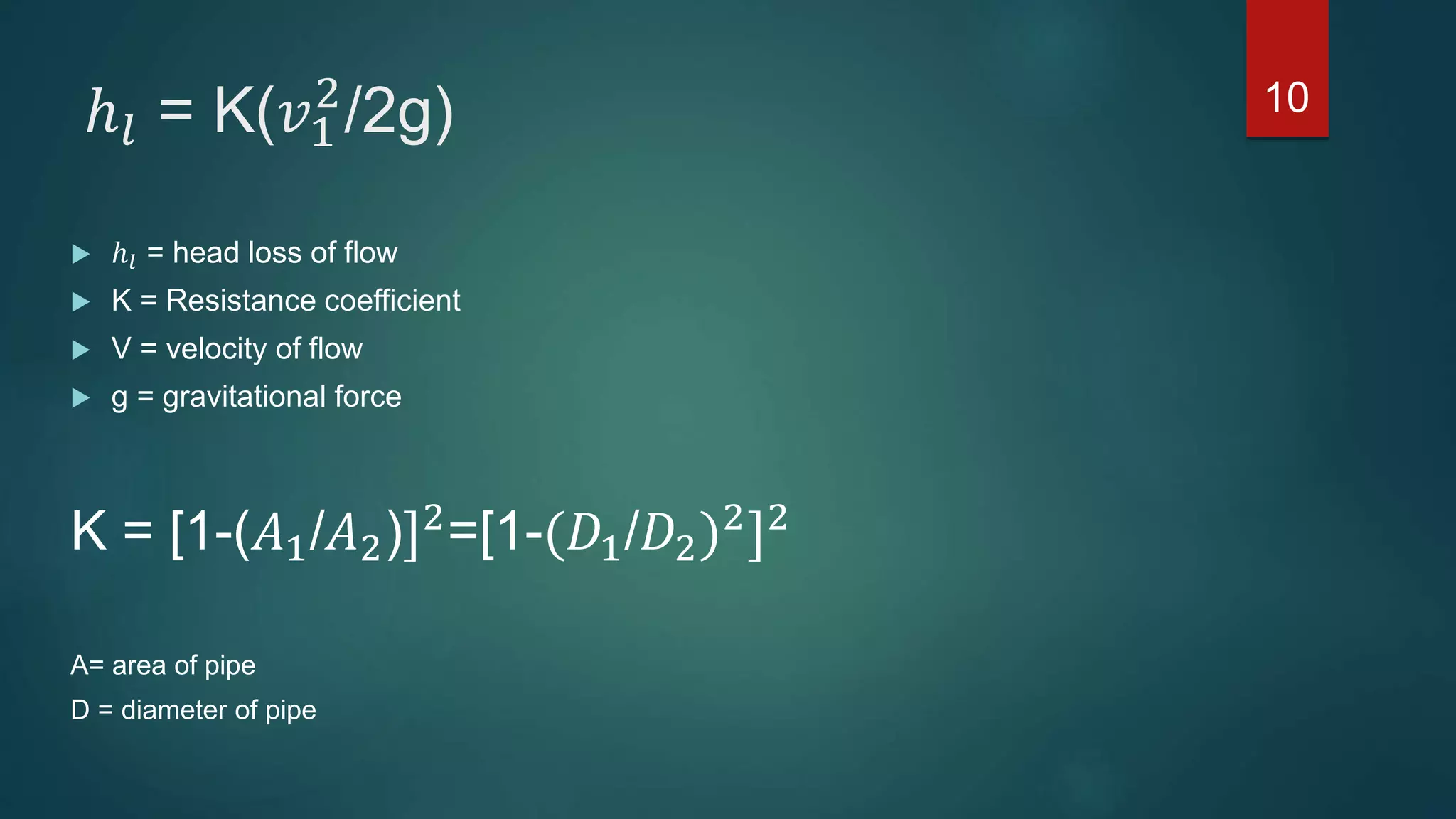 ℎ𝑙 = K(𝑣1
2
/2g)
 ℎ𝑙 = head loss of flow
 K = Resistance coefficient
 V = velocity of flow
 g = gravitational force
K = [1-(𝐴1/𝐴2)]2
=[1-(𝐷1/𝐷2)2
]2
A= area of pipe
D = diameter of pipe
10
 