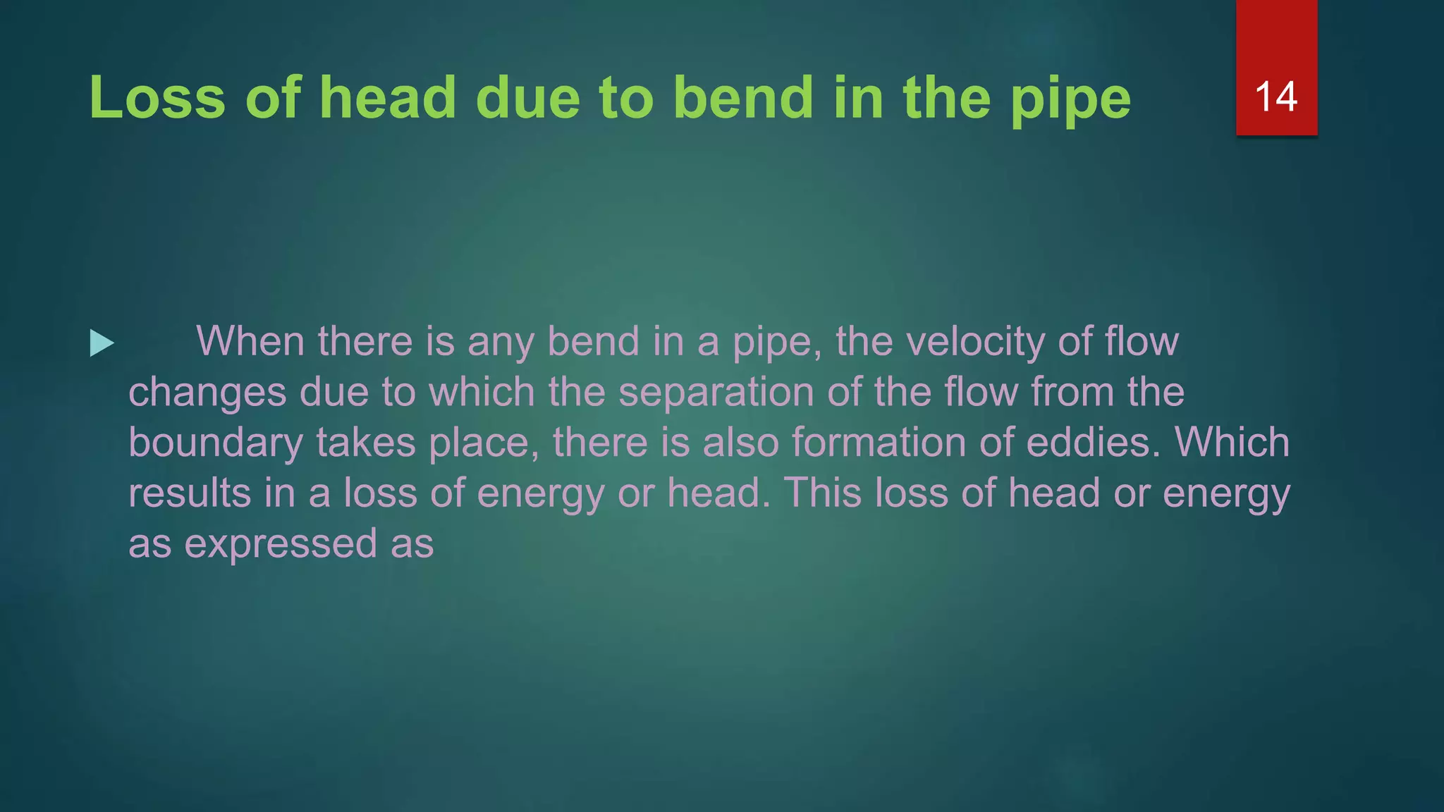 Loss of head due to bend in the pipe
 When there is any bend in a pipe, the velocity of flow
changes due to which the separation of the flow from the
boundary takes place, there is also formation of eddies. Which
results in a loss of energy or head. This loss of head or energy
as expressed as
14
 