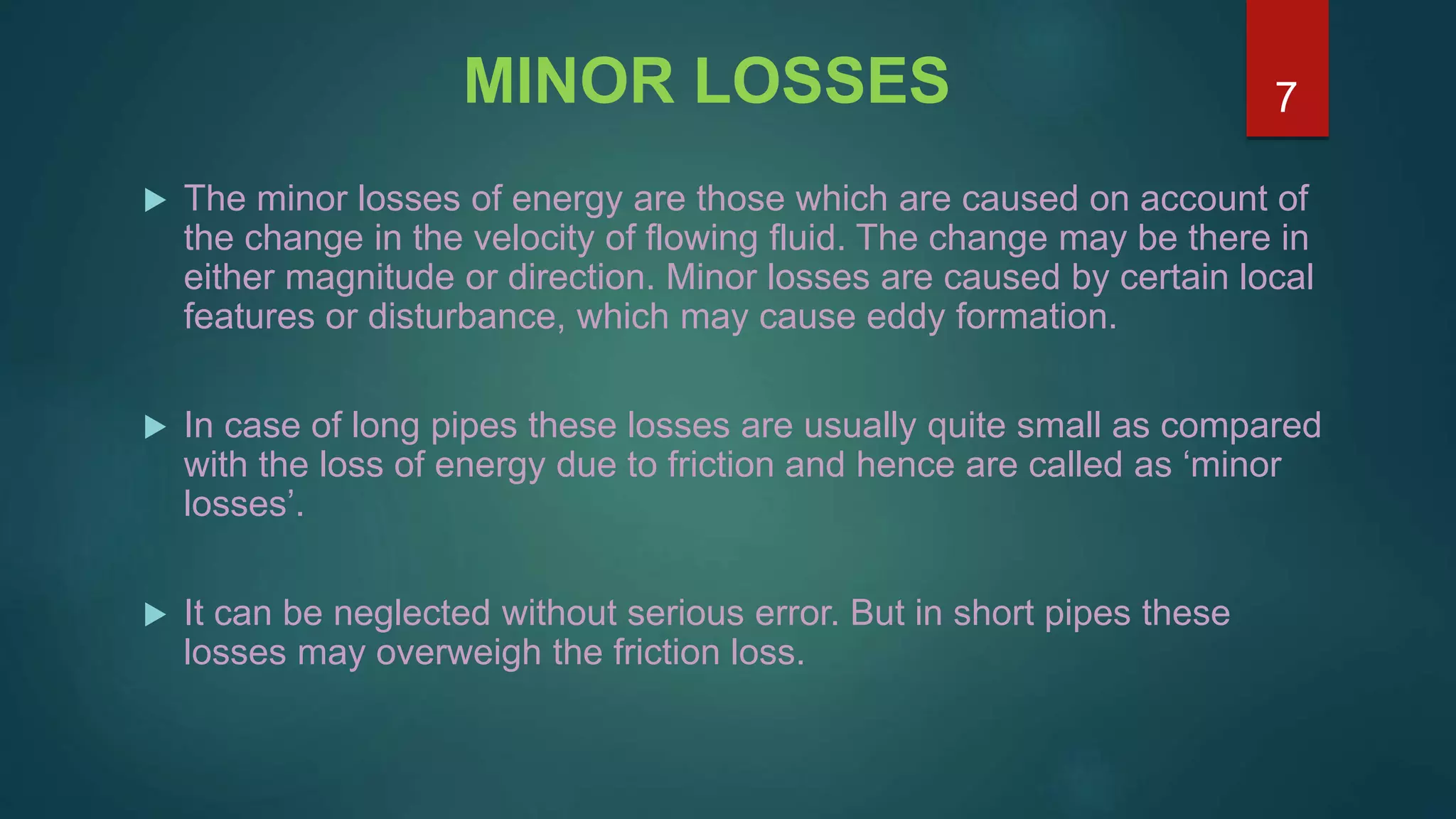 MINOR LOSSES
 The minor losses of energy are those which are caused on account of
the change in the velocity of flowing fluid. The change may be there in
either magnitude or direction. Minor losses are caused by certain local
features or disturbance, which may cause eddy formation.
 In case of long pipes these losses are usually quite small as compared
with the loss of energy due to friction and hence are called as ‘minor
losses’.
 It can be neglected without serious error. But in short pipes these
losses may overweigh the friction loss.
7
 
