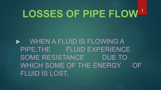 LOSSES OF PIPE FLOW
 WHEN A FLUID IS FLOWING A
PIPE,THE FLUID EXPERIENCE
SOME RESISTANCE DUE TO
WHICH SOME OF THE ENERGY OF
FLUID IS LOST.
1
 