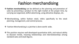Fashion merchandising
 Fashion merchandising can be defined as the planning and promotion of
sales by presenting a product to the right market at the proper time, by
carrying out organized, skillful advertising, using attractive displays, etc.
 Merchandising, within fashion retail, refers specifically to the stock
planning, management, and control process.
 Fashion Merchandising is a job that is done world- wide.
 This position requires well-developed quantitative skills, and natural ability
to discover trends, meaning relationships and interrelationships among
standard sales and stock figures.
 