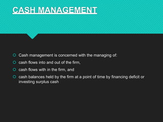 CASH MANAGEMENT
 Cash management is concerned with the managing of:
 cash flows into and out of the firm,
 cash flows with in the firm, and
 cash balances held by the firm at a point of time by financing deficit or
investing surplus cash
 