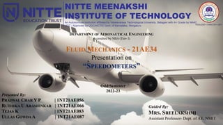 NITTE MEENAKSHI
INSTITUTE OF TECHNOLOGY
An Autonomous Institution affiliated to Visvesvaraya Technological University, Belagavi with A+ Grade by NAAC
UGC | Approved by UGC/AICTE/ Govt. of Karnataka | Bengaluru
DEPARTMENT OF AERONAUTICAL ENGINEERING
Accredited by NBA (Tier- I)
FLUID MECHANICS - 21AE34
Presentation on
“SPEEDOMETERS”
Odd Semester
2022-23
Presented By:
PRAJWAL CHAR Y P | 1NT21AE056
RUTHIKA U ARASHINKAR | 1NT21AE066
TEJAS K | 1NT21AE083
ULLAS GOWDA A | 1NT21AE087
Guided By:
MRS. SREELAKSHMI
Assistant Professor- Dept. of AE, NMIT
 
