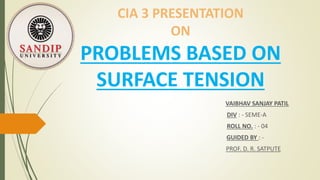 CIA 3 PRESENTATION
ON
PROBLEMS BASED ON
SURFACE TENSION
VAIBHAV SANJAY PATIL
DIV : - SEME-A
ROLL NO. : - 04
GUIDED BY : -
PROF. D. R. SATPUTE
 