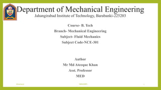 Department of Mechanical Engineering
Jahangirabad Institute of Technology, Barabanki-225203
Course- B. Tech
Branch- Mechanical Engineering
Subject- Fluid Mechanics
Subject Code-NCE-301
Author
Mr Md Ateeque Khan
Asst. Professor
MED
6/10/2017 MAK(ME) 1
 