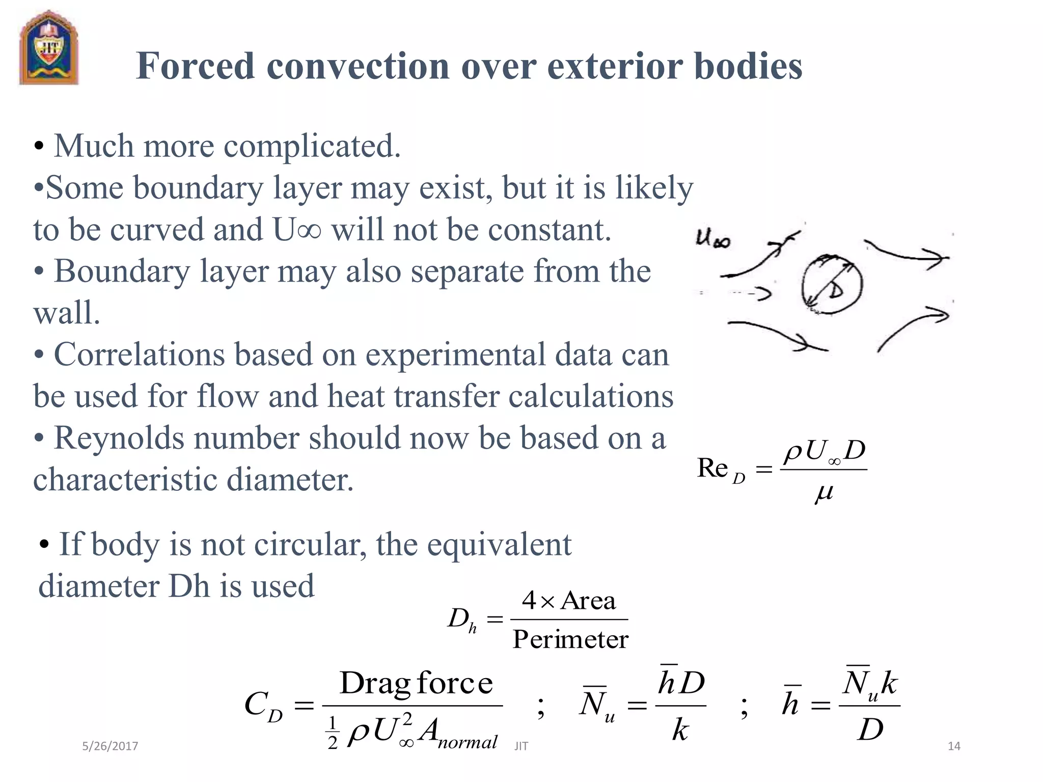 
 DU
D

Re
Perimeter
Area4
hD
D
kN
h
k
Dh
N
AU
C u
u
normal
D 

;;
forceDrag
2
2
1

Forced convection over exterior bodies
• Much more complicated.
•Some boundary layer may exist, but it is likely
to be curved and U will not be constant.
• Boundary layer may also separate from the
wall.
• Correlations based on experimental data can
be used for flow and heat transfer calculations
• Reynolds number should now be based on a
characteristic diameter.
• If body is not circular, the equivalent
diameter Dh is used
5/26/2017 JIT 14
 