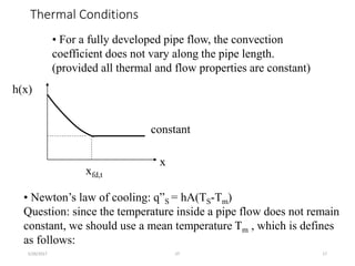 Thermal Conditions
5/26/2017 JIT 17
• For a fully developed pipe flow, the convection
coefficient does not vary along the pipe length.
(provided all thermal and flow properties are constant)
x
h(x)
xfd,t
constant
• Newton’s law of cooling: q”S = hA(TS-Tm)
Question: since the temperature inside a pipe flow does not remain
constant, we should use a mean temperature Tm , which is defines
as follows:
 