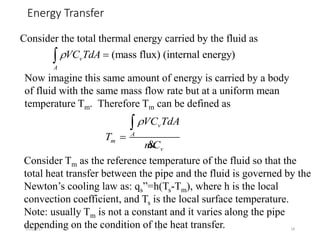 Energy Transfer
5/26/2017 JIT 18
Consider the total thermal energy carried by the fluid as
(mass flux) (internal energy)v
A
VC TdA 
Now imagine this same amount of energy is carried by a body
of fluid with the same mass flow rate but at a uniform mean
temperature Tm. Therefore Tm can be defined as
v
A
m
v
VC TdA
T
mC



&
Consider Tm as the reference temperature of the fluid so that the
total heat transfer between the pipe and the fluid is governed by the
Newton’s cooling law as: qs”=h(Ts-Tm), where h is the local
convection coefficient, and Ts is the local surface temperature.
Note: usually Tm is not a constant and it varies along the pipe
depending on the condition of the heat transfer.
 