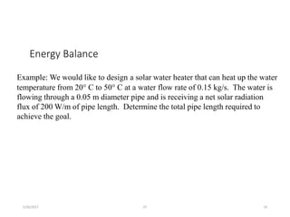 Energy Balance
5/26/2017 JIT 19
Example: We would like to design a solar water heater that can heat up the water
temperature from 20° C to 50° C at a water flow rate of 0.15 kg/s. The water is
flowing through a 0.05 m diameter pipe and is receiving a net solar radiation
flux of 200 W/m of pipe length. Determine the total pipe length required to
achieve the goal.
 