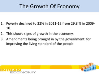 The Growth Of Economy
1. Poverty declined to 22% in 2011-12 from 29.8 % in 200910.
2. This shows signs of growth in the economy.
3. Amendments being brought in by the government for
improving the living standard of the people.

 