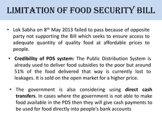 Limitation of Food security bill
• Lok Sabha on 8th May 2013 failed to pass because of opposite
party not supporting the Bill which seeks to ensure access to
adequate quantity of quality food at affordable prices to
people.
• Credibility of PDS system: The Public Distribution System is
already used to deliver food subsidies to the poor but around
51% of the food delivered that way is currently lost to
leakages. It is sold on the open market for a higher price.
• The government is also considering using direct cash
transfers. In cases where the government is not able to make
food available in the PDS then they will give cash payments to
be used for food directly into people’s bank accounts

 