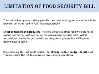 Limitation of Food security bill
The cost of food grains is rising globally then how would government be able to
provide subsidized food to 70% Indian population?
Effect on farmers and producers- The very low prices of the food will disturb the
market and farmers will lose out on the open market because prices will be
forced down. Hence the person who are not poor at present but will become
poor in days to come.

Implementing this bill could widen the already swollen budget deficit next
year, increasing the risk to its coveted investment-grade status.

 